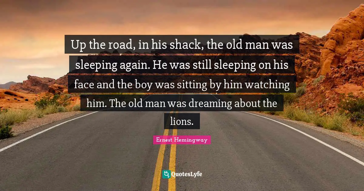 Up the road, in his shack, the old man was sleeping again. He was still sleeping on his face and the boy was sitting by him watching him. The old man was dreaming about the lions.