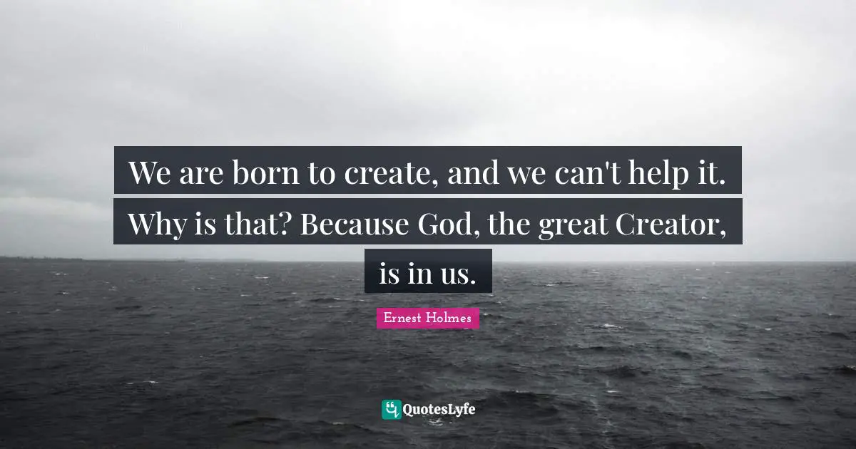 We are born to create, and we can't help it. Why is that? Because God, the great Creator, is in us.