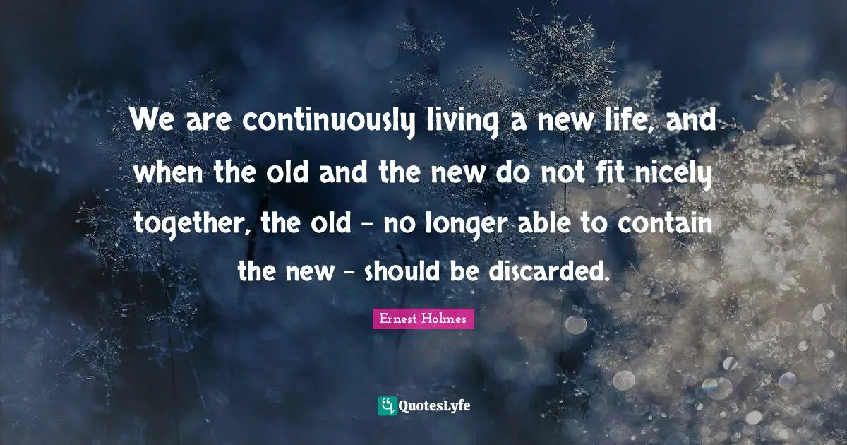 We are continuously living a new life, and when the old and the new do not fit nicely together, the old - no longer able to contain the new - should be discarded.