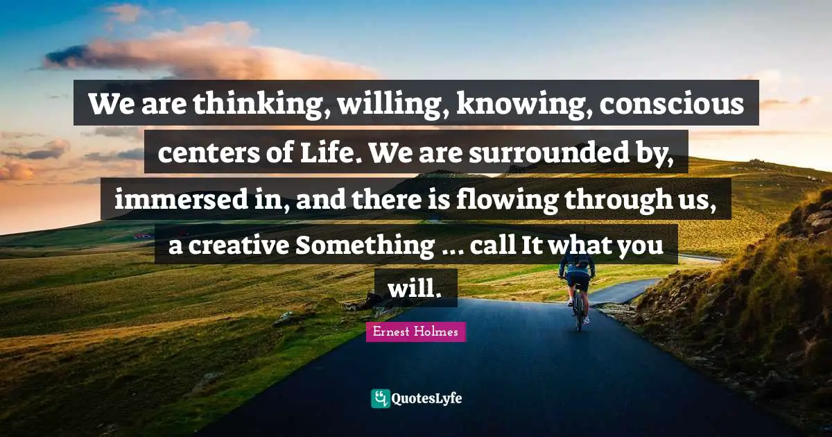 We are thinking, willing, knowing, conscious centers of Life. We are surrounded by, immersed in, and there is flowing through us, a creative Something ... call It what you will.