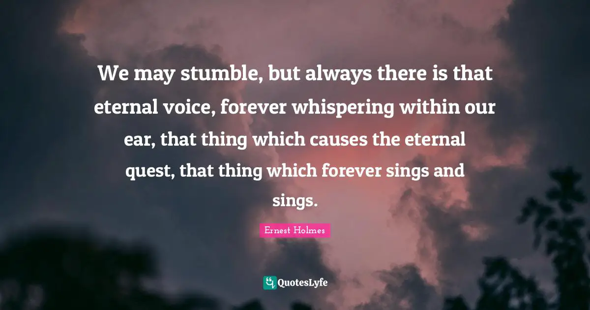 We may stumble, but always there is that eternal voice, forever whispering within our ear, that thing which causes the eternal quest, that thing which forever sings and sings.