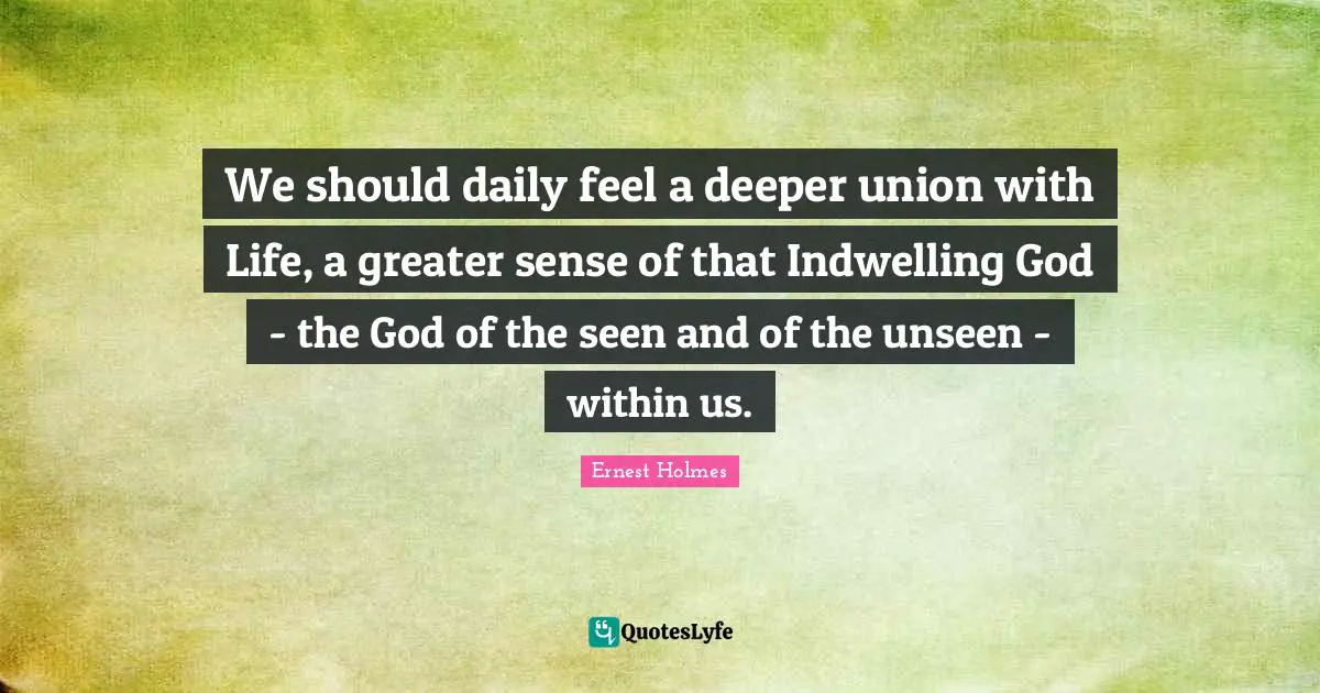 We should daily feel a deeper union with Life, a greater sense of that Indwelling God - the God of the seen and of the unseen - within us.