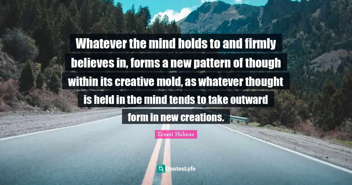 Whatever the mind holds to and firmly believes in, forms a new pattern of though within its creative mold, as whatever thought is held in the mind tends to take outward form in new creations.