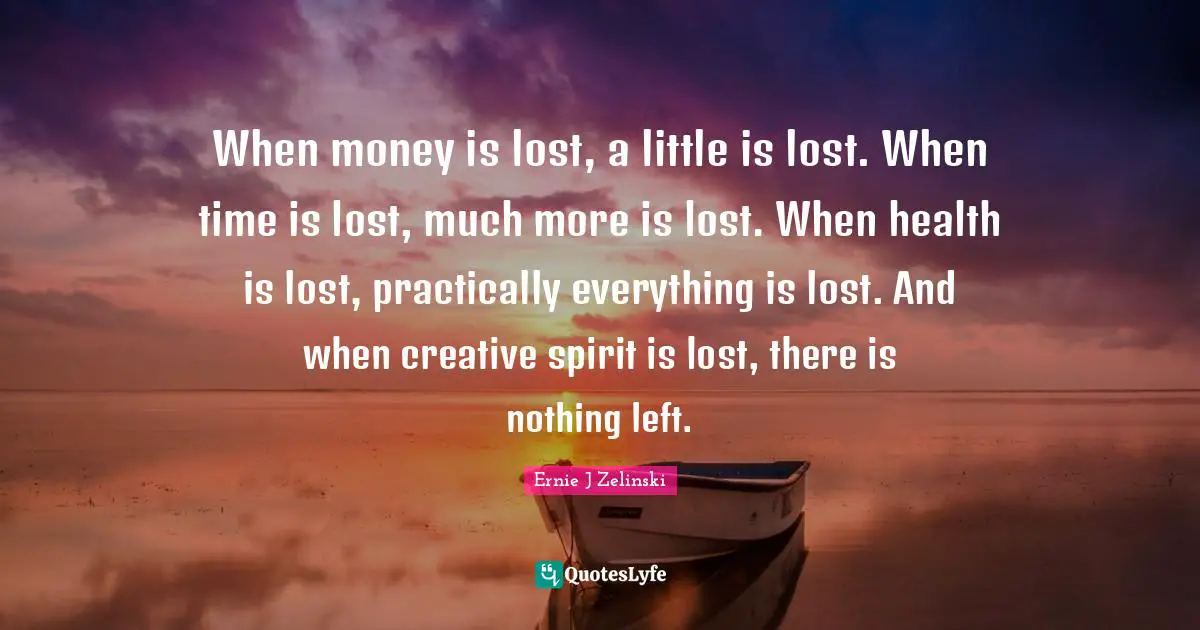 When money is lost, a little is lost. When time is lost, much more is lost. When health is lost, practically everything is lost. And when creative spirit is lost, there is nothing left.