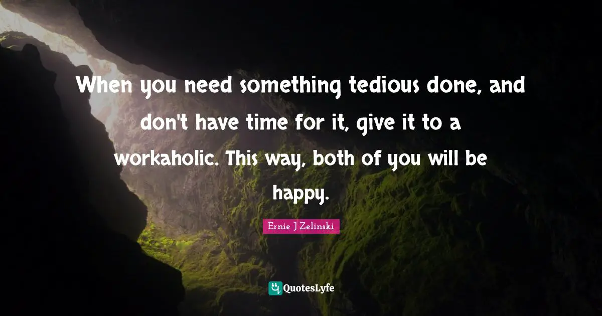 When you need something tedious done, and don't have time for it, give it to a workaholic. This way, both of you will be happy.