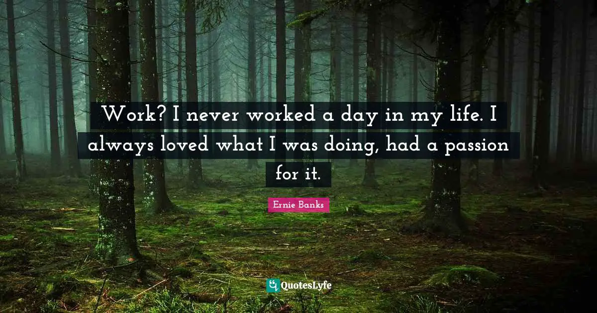 Work? I never worked a day in my life. I always loved what I was doing, had a passion for it.