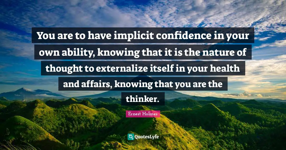 You are to have implicit confidence in your own ability, knowing that it is the nature of thought to externalize itself in your health and affairs, knowing that you are the thinker.