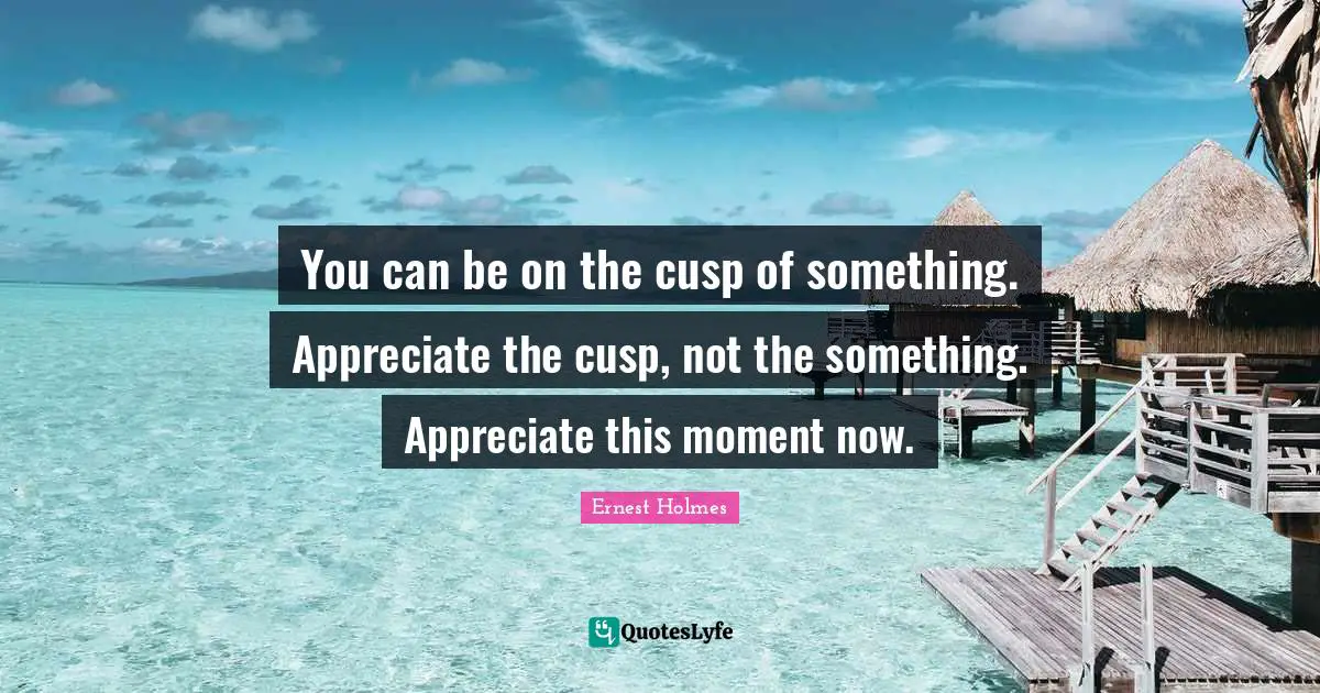 You can be on the cusp of something. Appreciate the cusp, not the something. Appreciate this moment now.