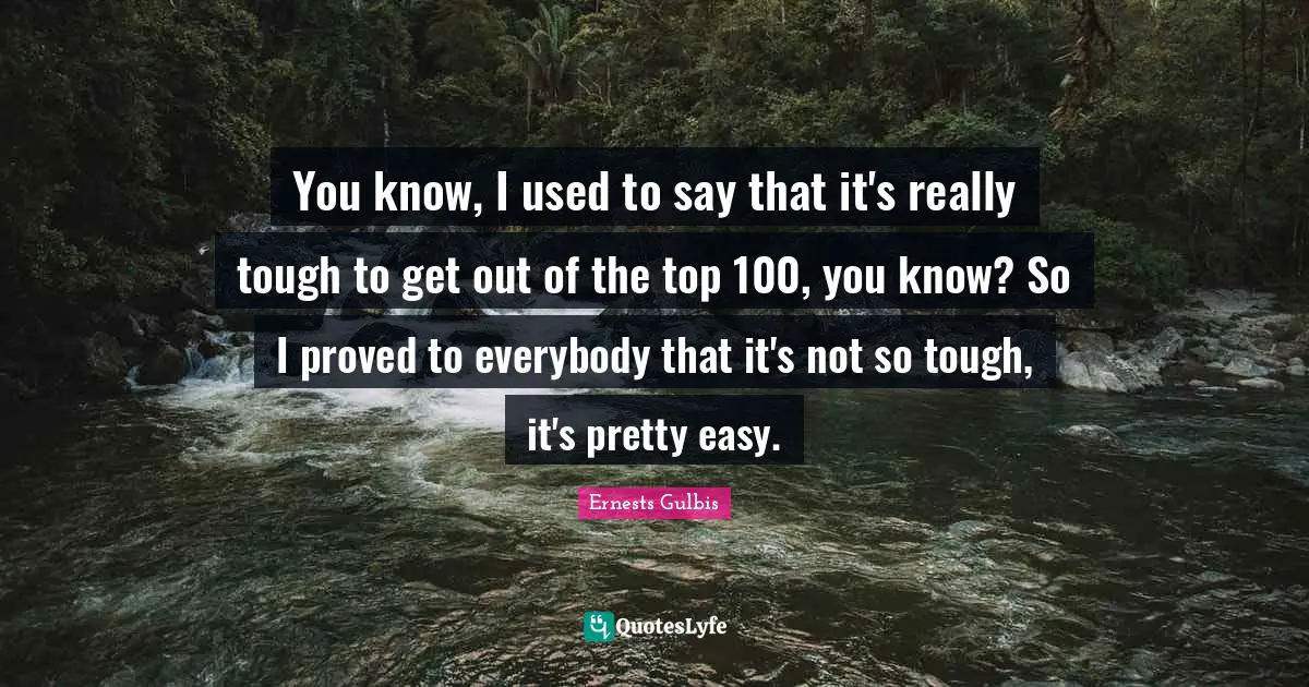 You know, I used to say that it's really tough to get out of the top 100, you know? So I proved to everybody that it's not so tough, it's pretty easy.