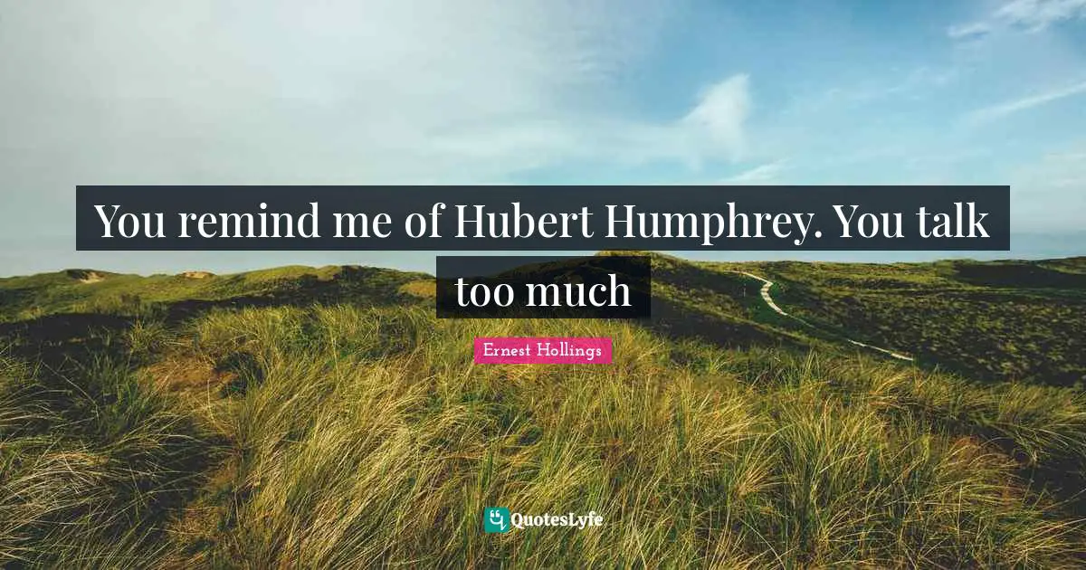You remind me of Hubert Humphrey. You talk too much