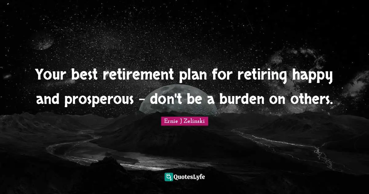Your best retirement plan for retiring happy and prosperous - don't be a burden on others.