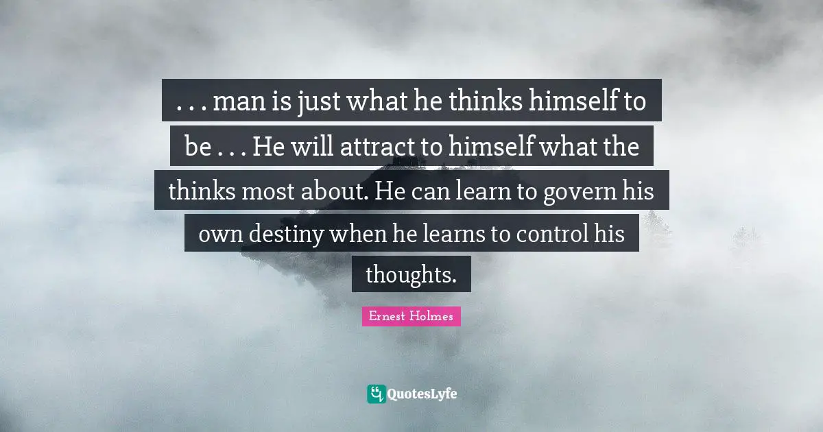 . . . man is just what he thinks himself to be . . . He will attract to himself what the thinks most about. He can learn to govern his own destiny when he learns to control his thoughts.
