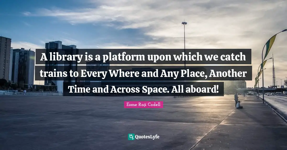A library is a platform upon which we catch trains to Every Where and Any Place, Another Time and Across Space. All aboard!