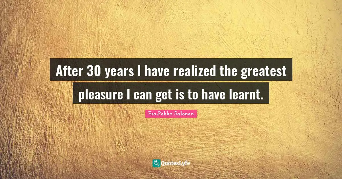 After 30 years I have realized the greatest pleasure I can get is to have learnt.