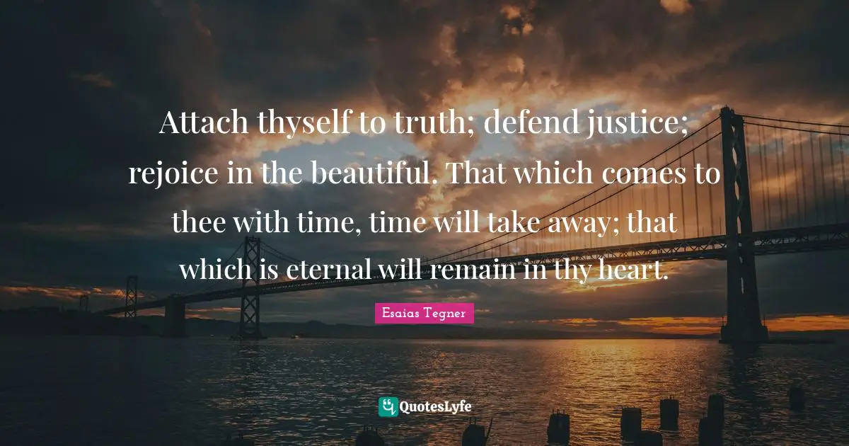 Attach thyself to truth; defend justice; rejoice in the beautiful. That which comes to thee with time, time will take away; that which is eternal will remain in thy heart.