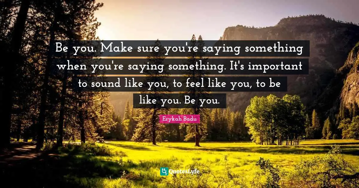 Be you. Make sure you're saying something when you're saying something. It's important to sound like you, to feel like you, to be like you. Be you.