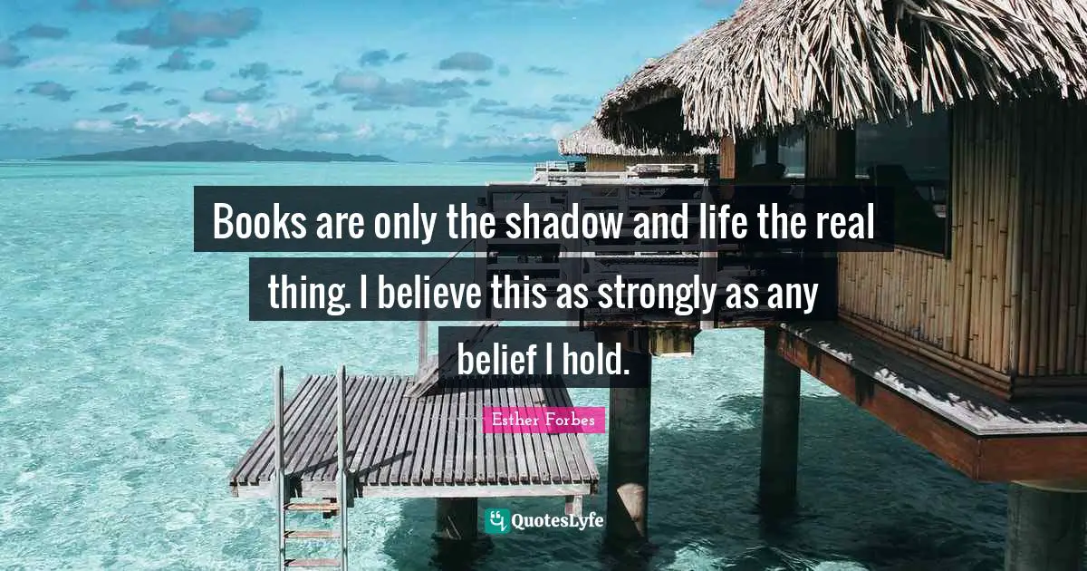Books are only the shadow and life the real thing. I believe this as strongly as any belief I hold.