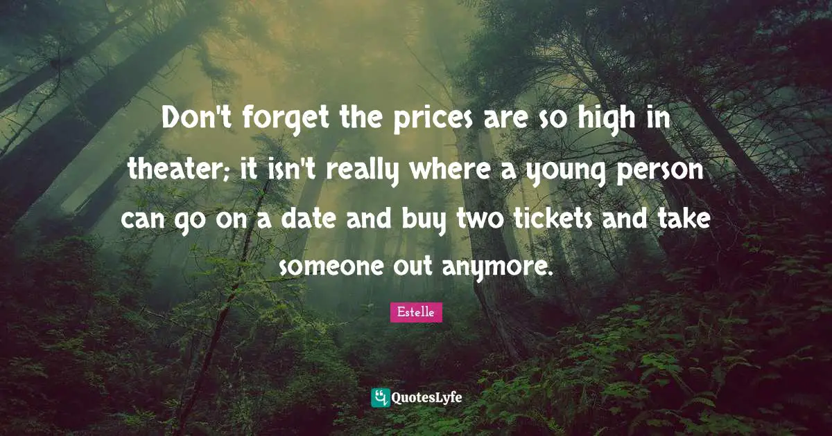 Don't forget the prices are so high in theater; it isn't really where a young person can go on a date and buy two tickets and take someone out anymore.