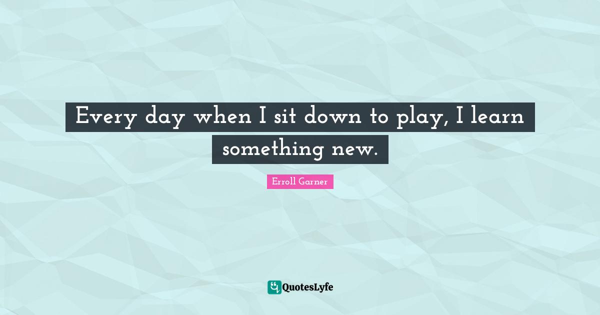 Every day when I sit down to play, I learn something new.