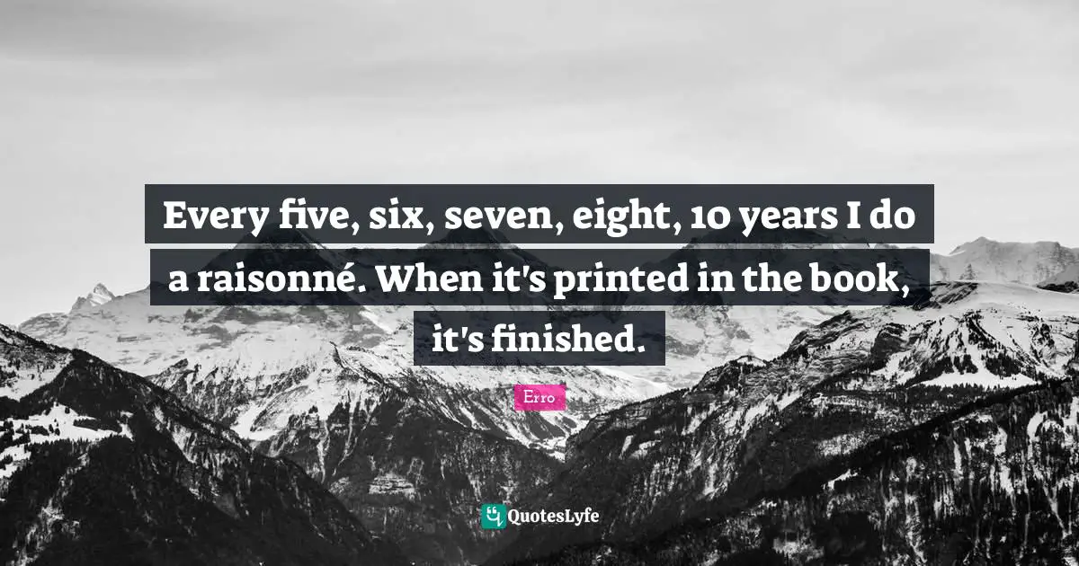 Erro Quotes: "Every five, six, seven, eight, 10 years I do a raisonné. When it's printed in the book, it's finished."
