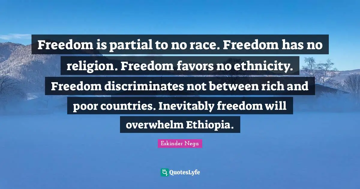 Freedom is partial to no race. Freedom has no religion. Freedom favors no ethnicity. Freedom discriminates not between rich and poor countries. Inevitably freedom will overwhelm Ethiopia.