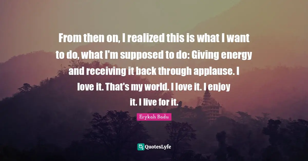 Erykah Badu Quotes: From then on, I realized this is what I want to do, what I'm supposed to do: Giving energy and receiving it back through applause. I love it. That's my world. I love it. I enjoy it. I live for it.