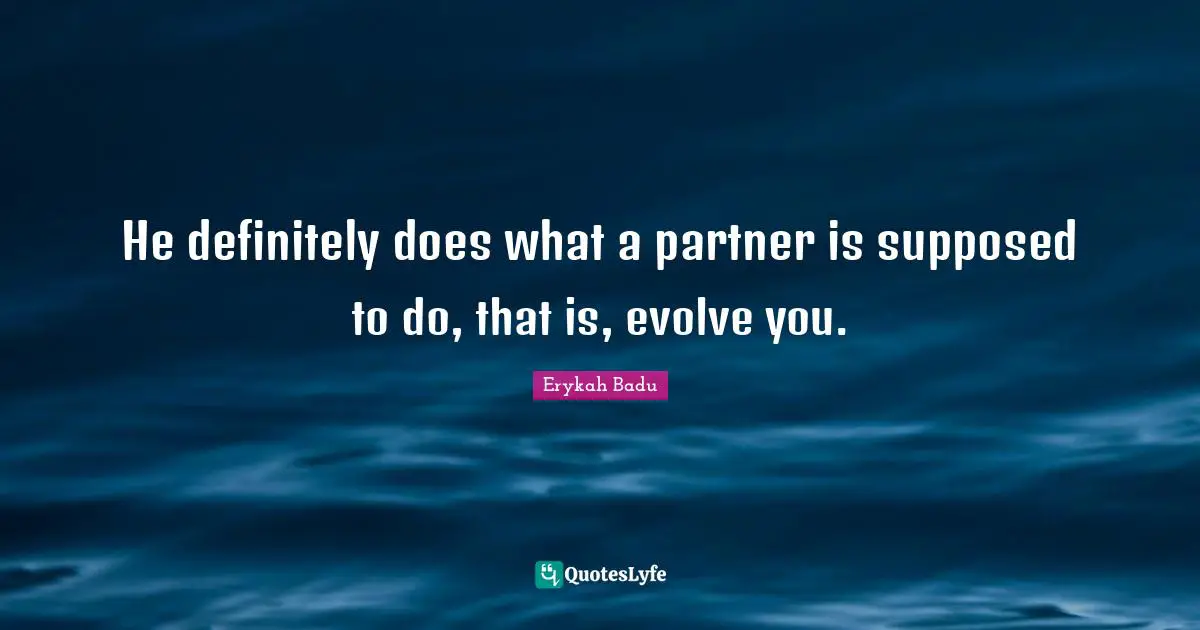 He definitely does what a partner is supposed to do, that is, evolve you.