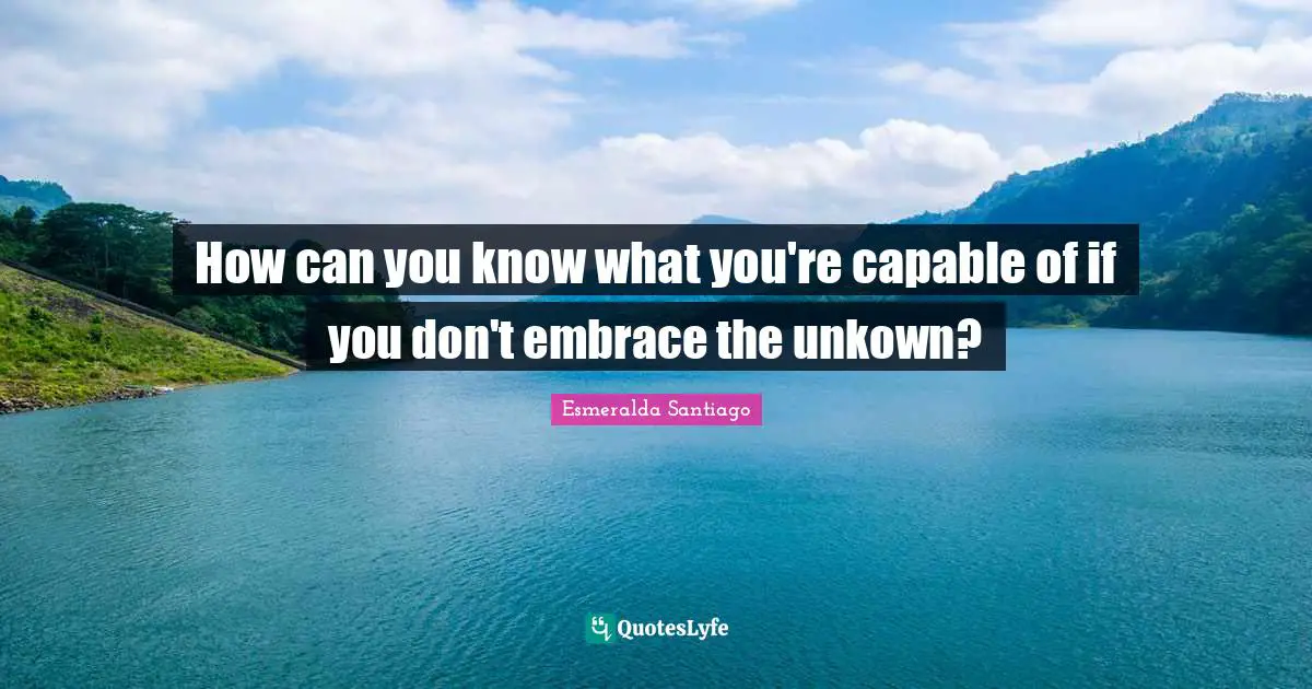How can you know what you're capable of if you don't embrace the unkown?
