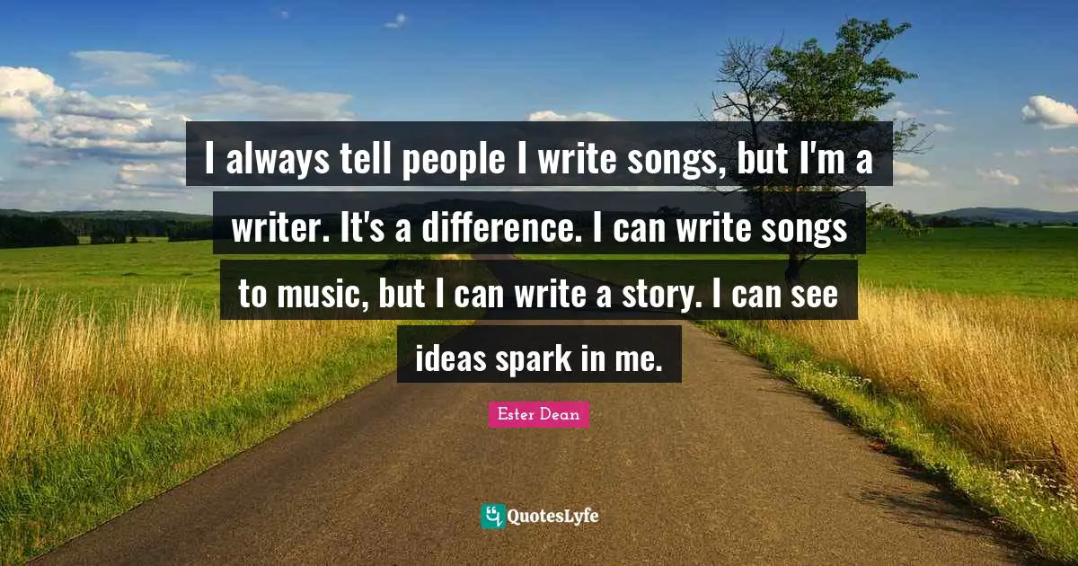 I always tell people I write songs, but I'm a writer. It's a difference. I can write songs to music, but I can write a story. I can see ideas spark in me.