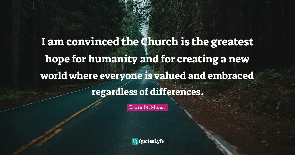 I am convinced the Church is the greatest hope for humanity and for creating a new world where everyone is valued and embraced regardless of differences.