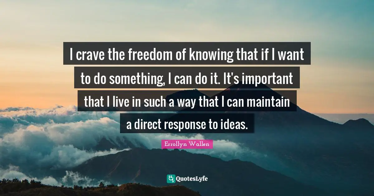 I crave the freedom of knowing that if I want to do something, I can do it. It's important that I live in such a way that I can maintain a direct response to ideas.