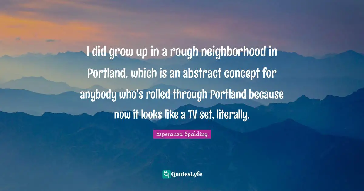 I did grow up in a rough neighborhood in Portland, which is an abstract concept for anybody who's rolled through Portland because now it looks like a TV set, literally.