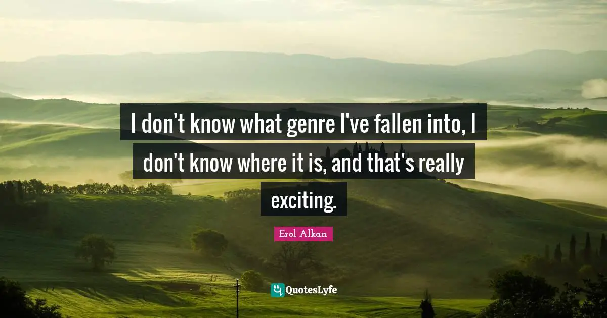 I don't know what genre I've fallen into, I don't know where it is, and that's really exciting.