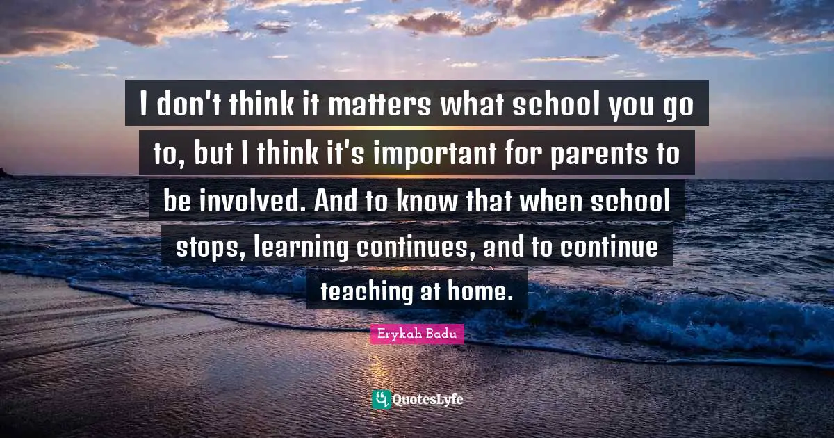 I don't think it matters what school you go to, but I think it's important for parents to be involved. And to know that when school stops, learning continues, and to continue teaching at home.