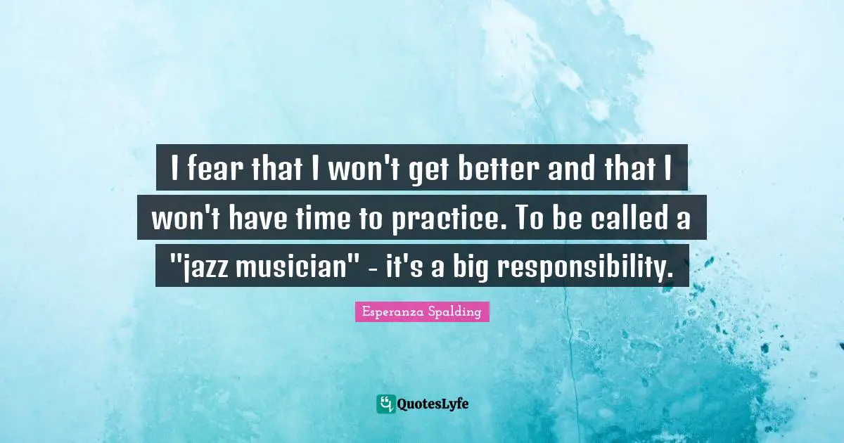 I fear that I won't get better and that I won't have time to practice. To be called a "jazz musician" - it's a big responsibility.