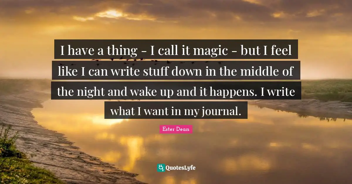 I have a thing - I call it magic - but I feel like I can write stuff down in the middle of the night and wake up and it happens. I write what I want in my journal.