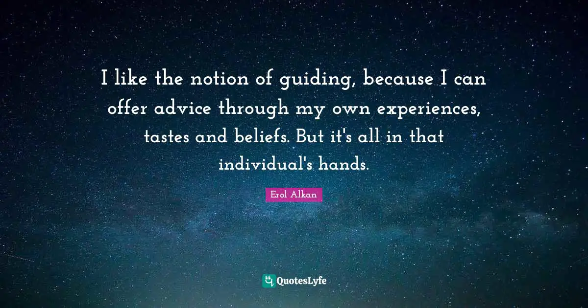 I like the notion of guiding, because I can offer advice through my own experiences, tastes and beliefs. But it's all in that individual's hands.