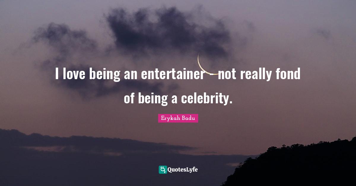 I love being an entertainer - not really fond of being a celebrity.