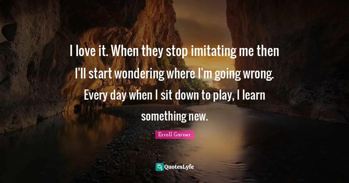 I love it. When they stop imitating me then I'll start wondering where I'm going wrong. Every day when I sit down to play, I learn something new.