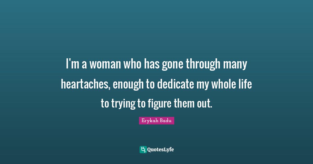 I'm a woman who has gone through many heartaches, enough to dedicate my whole life to trying to figure them out.