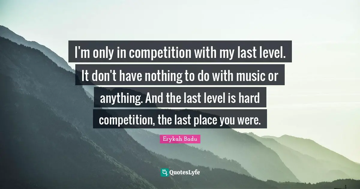 I'm only in competition with my last level. It don't have nothing to do with music or anything. And the last level is hard competition, the last place you were.