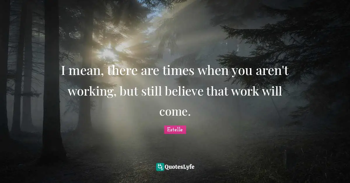 I mean, there are times when you aren't working, but still believe that work will come.