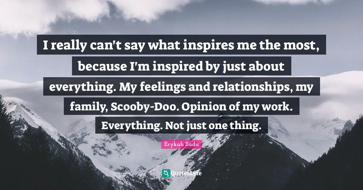 Erykah Badu Quotes: I really can't say what inspires me the most, because I'm inspired by just about everything. My feelings and relationships, my family, Scooby-Doo. Opinion of my work. Everything. Not just one thing.