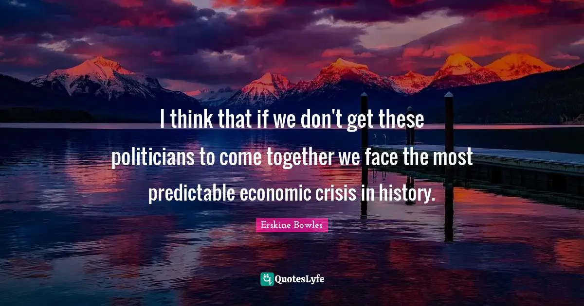I think that if we don't get these politicians to come together we face the most predictable economic crisis in history.