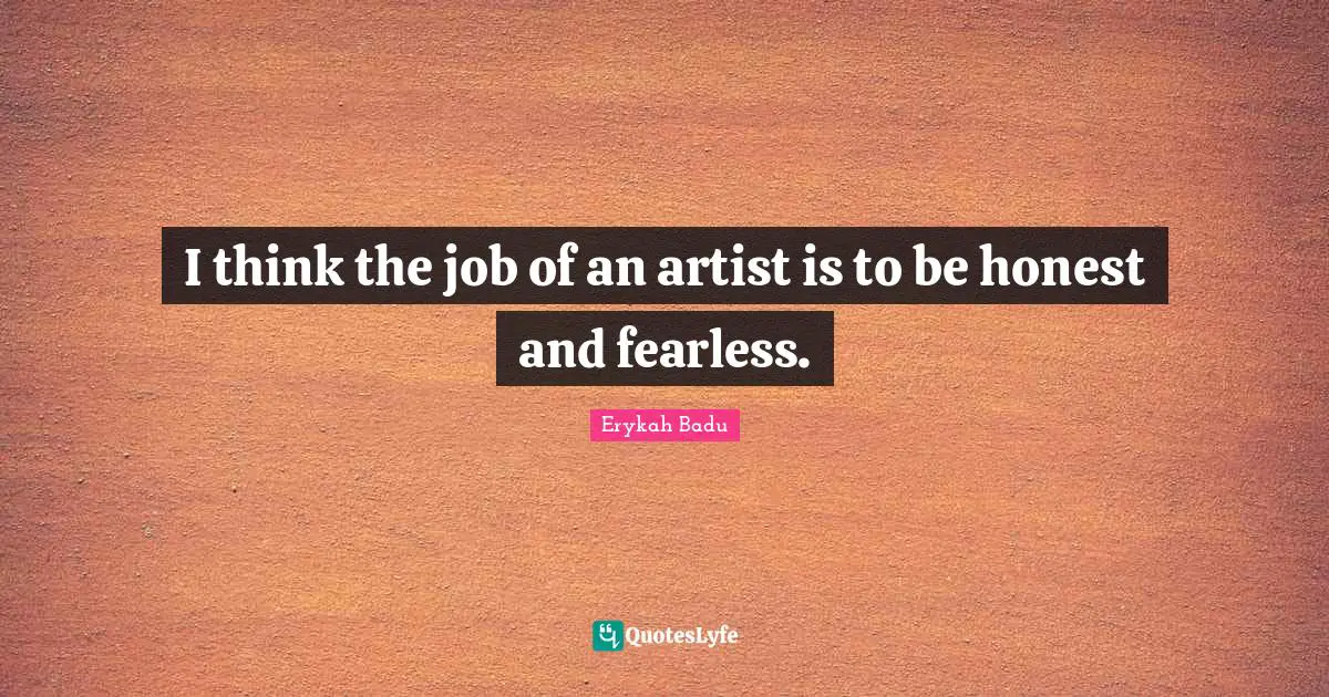 I think the job of an artist is to be honest and fearless.