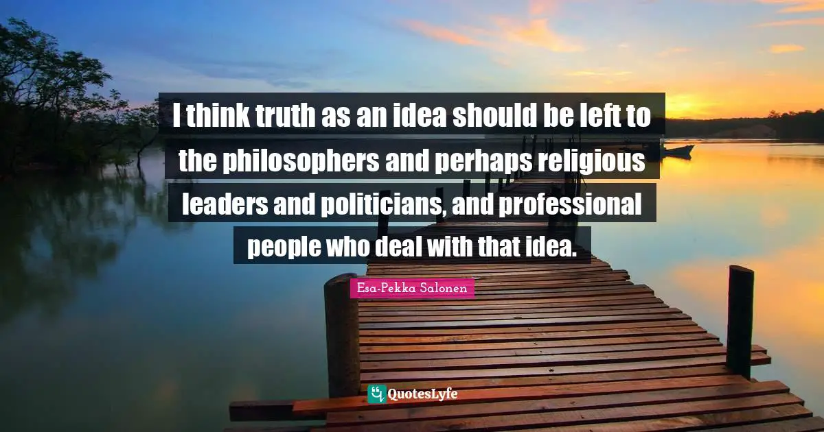 I think truth as an idea should be left to the philosophers and perhaps religious leaders and politicians, and professional people who deal with that idea.