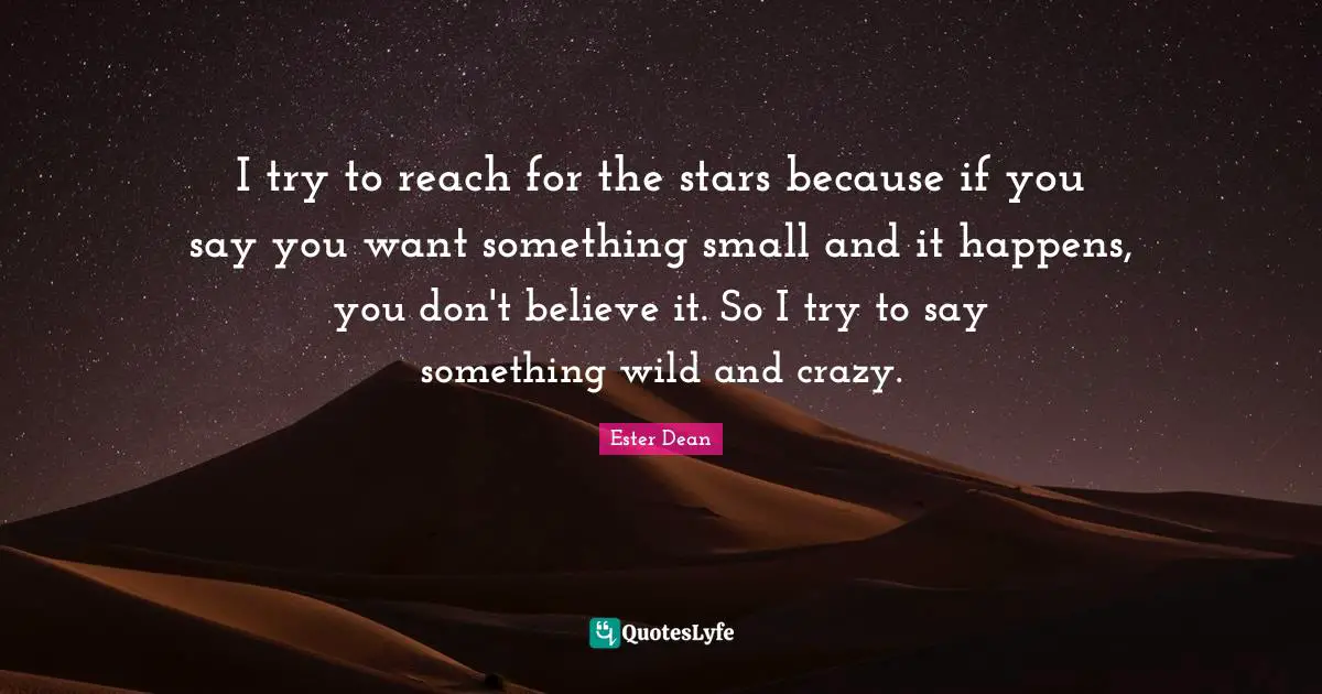 I try to reach for the stars because if you say you want something small and it happens, you don't believe it. So I try to say something wild and crazy.