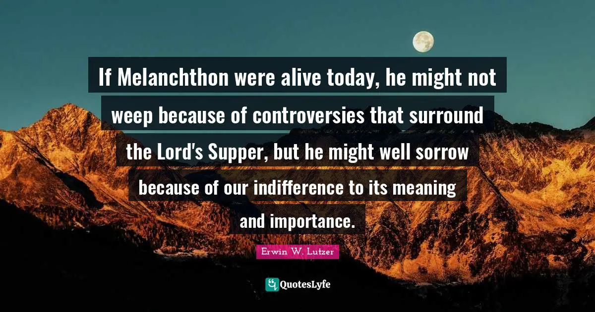 Live For Today Quotes: "If Melanchthon were alive today, he might not weep because of controversies that surround the Lord's Supper, but he might well sorrow because of our indifference to its meaning and importance."
