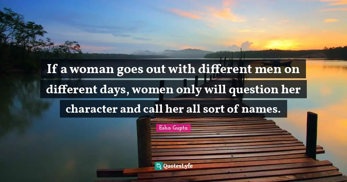 If a woman goes out with different men on different days, women only will question her character and call her all sort of names.