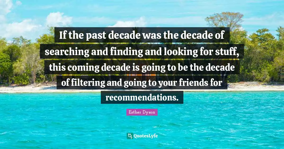 If the past decade was the decade of searching and finding and looking for stuff, this coming decade is going to be the decade of filtering and going to your friends for recommendations.